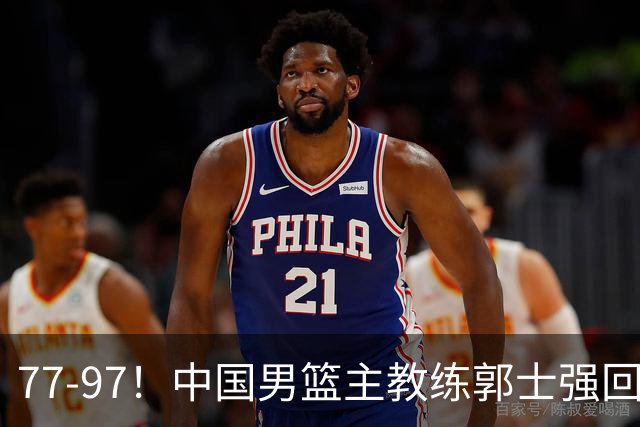 77-97！中国男篮主教练郭士强回应，日本媒体点评，韩国媒体发声
